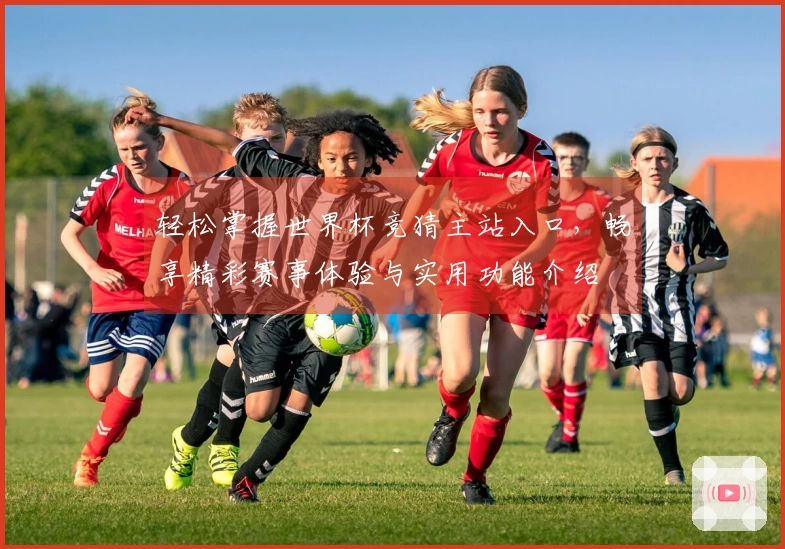 轻松掌握世界杯竞猜主站入口，畅享精彩赛事体验与实用功能介绍