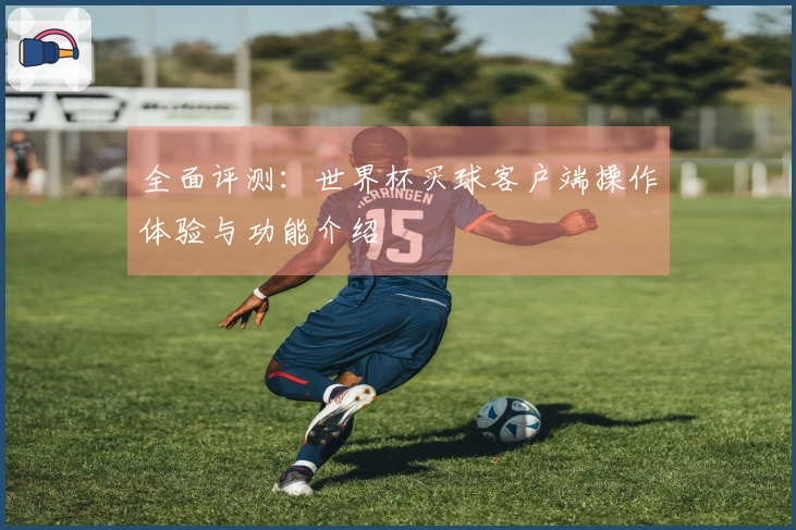 全面评测：世界杯买球客户端操作体验与功能介绍