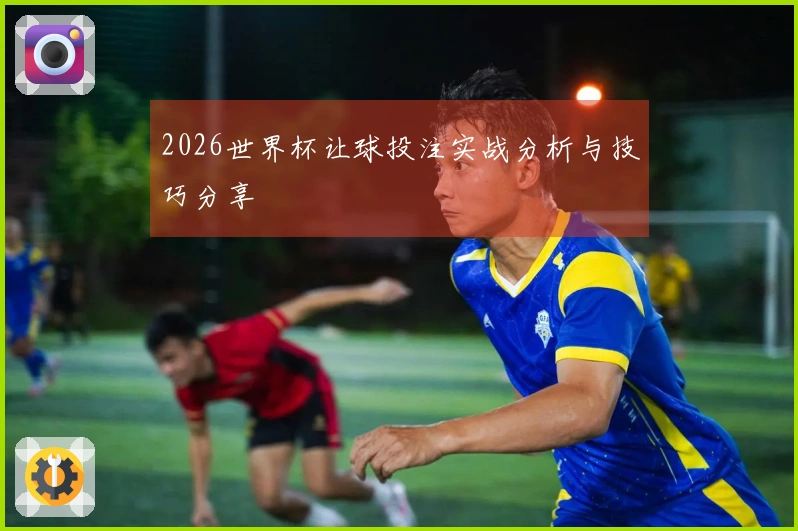 2026世界杯让球投注实战分析与技巧分享