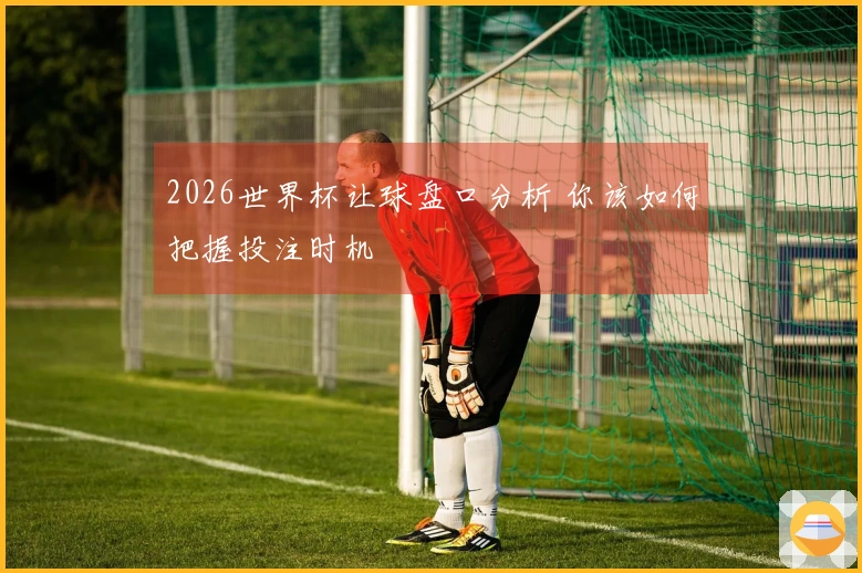2026世界杯让球盘口分析 你该如何把握投注时机